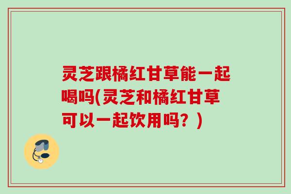灵芝跟橘红甘草能一起喝吗(灵芝和橘红甘草可以一起饮用吗？)