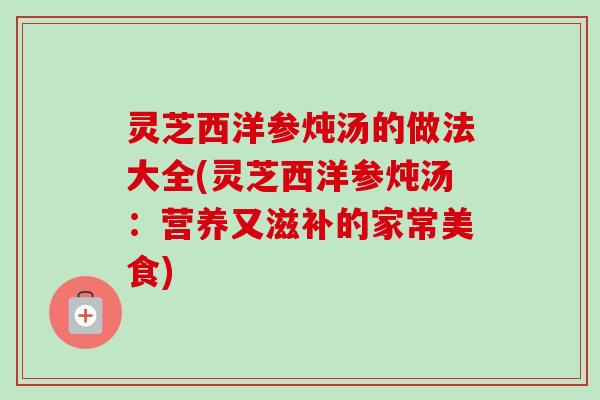 灵芝西洋参炖汤的做法大全(灵芝西洋参炖汤：营养又滋补的家常美食)