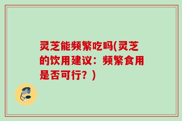 灵芝能频繁吃吗(灵芝的饮用建议：频繁食用是否可行？)