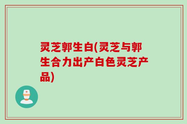 灵芝郭生白(灵芝与郭生合力出产白色灵芝产品)
