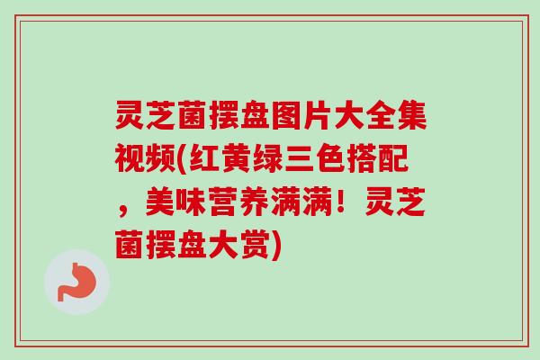 灵芝菌摆盘图片大全集视频(红黄绿三色搭配，美味营养满满！灵芝菌摆盘大赏)