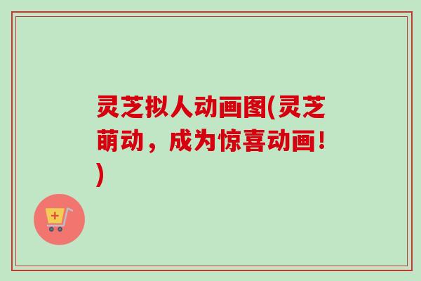 灵芝拟人动画图(灵芝萌动，成为惊喜动画！)