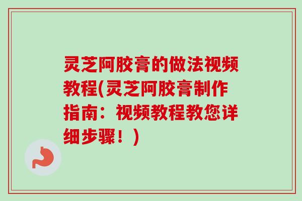 灵芝阿胶膏的做法视频教程(灵芝阿胶膏制作指南：视频教程教您详细步骤！)