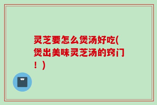 灵芝要怎么煲汤好吃(煲出美味灵芝汤的窍门！)