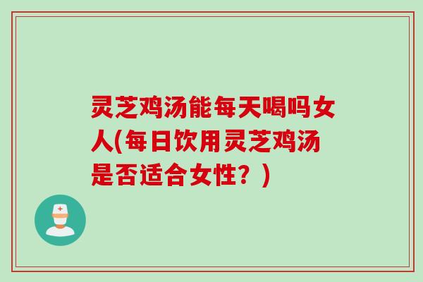 灵芝鸡汤能每天喝吗女人(每日饮用灵芝鸡汤是否适合女性？)