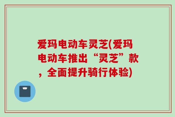 爱玛电动车灵芝(爱玛电动车推出“灵芝”款，全面提升骑行体验)