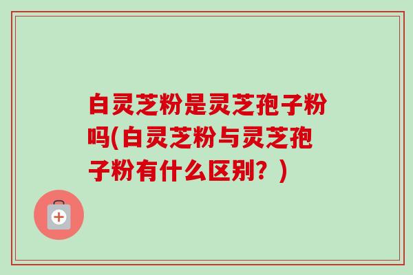 白灵芝粉是灵芝孢子粉吗(白灵芝粉与灵芝孢子粉有什么区别?) 白灵芝粉是灵芝孢子粉吗(白灵芝粉与灵芝孢子粉有什么区别?)