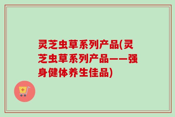 灵芝虫草系列产品(灵芝虫草系列产品——强身健体养生佳品) 灵芝虫草系列产品(灵芝虫草系列产品——强身健体养生佳品)