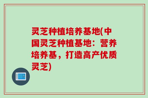 灵芝种植培养基地(中国灵芝种植基地：营养培养基，打造高产优质灵芝)