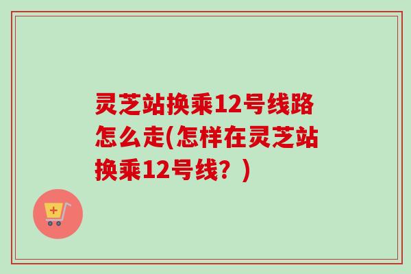 灵芝站换乘12号线路怎么走(怎样在灵芝站换乘12号线?) 灵芝站换乘12号线路怎么走(怎样在灵芝站换乘12号线?)
