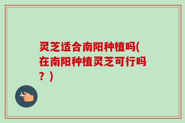 灵芝适合南阳种植吗(在南阳种植灵芝可行吗？)