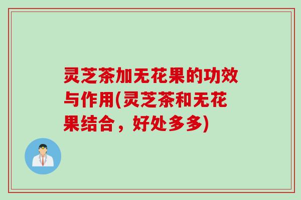 灵芝茶加无花果的功效与作用(灵芝茶和无花果结合,好处多多) 灵芝茶加无花果的功效与作用(灵芝茶和无花果结合,好处多多)