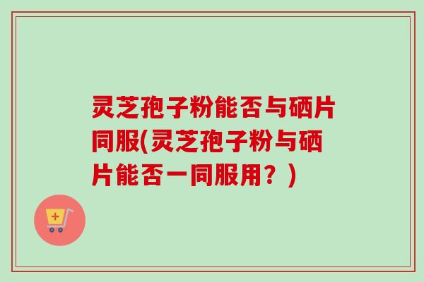 灵芝孢子粉能否与硒片同服(灵芝孢子粉与硒片能否一同服用？)