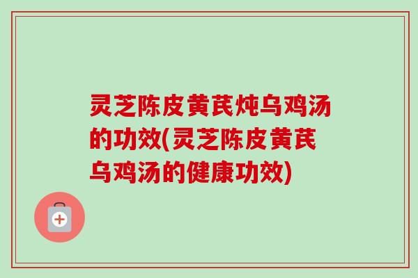 灵芝陈皮黄芪炖乌鸡汤的功效(灵芝陈皮黄芪乌鸡汤的健康功效)