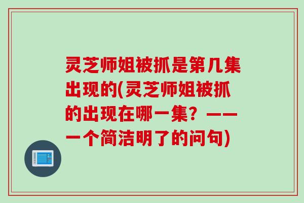 灵芝师姐被抓是第几集出现的(灵芝师姐被抓的出现在哪一集?——一个简洁明了的问句) 灵芝师姐被抓是第几集出现的(灵芝师姐被抓的出现在哪一集?——一个简洁明了的问句)