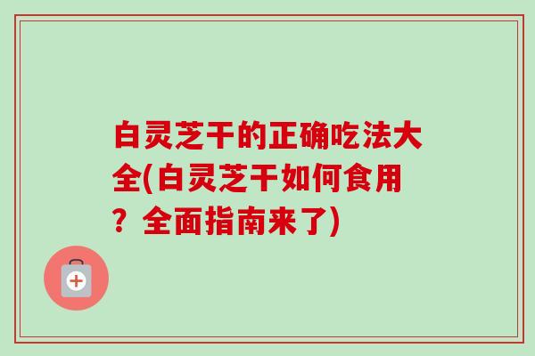 白灵芝干的正确吃法大全(白灵芝干如何食用？全面指南来了)
