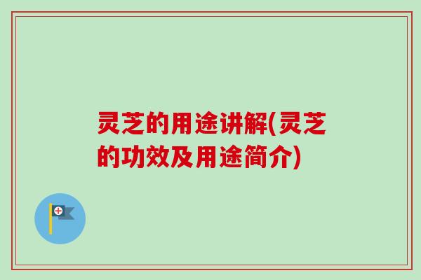 灵芝的用途讲解(灵芝的功效及用途简介)