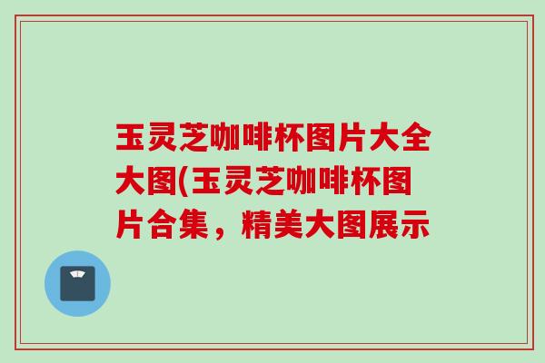 玉灵芝咖啡杯图片大全大图(玉灵芝咖啡杯图片合集,精美大图展示 玉灵芝咖啡杯图片大全大图(玉灵芝咖啡杯图片合集,精美大图展示