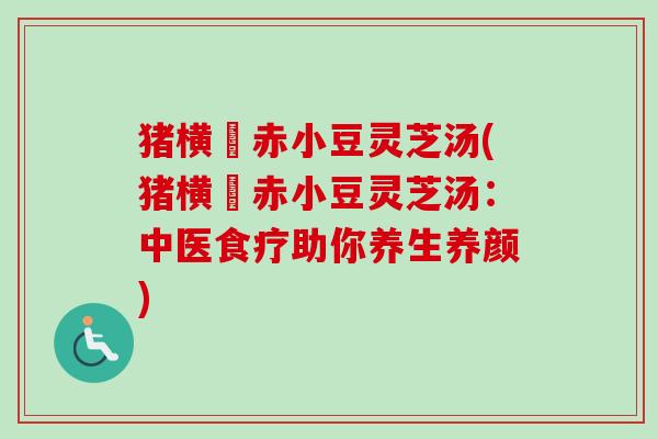 猪横脷赤小豆灵芝汤(猪横脷赤小豆灵芝汤：中医食疗助你养生养颜)