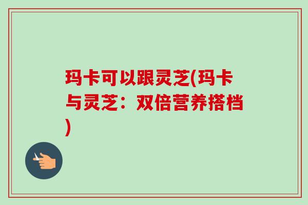 玛卡可以跟灵芝(玛卡与灵芝：双倍营养搭档)