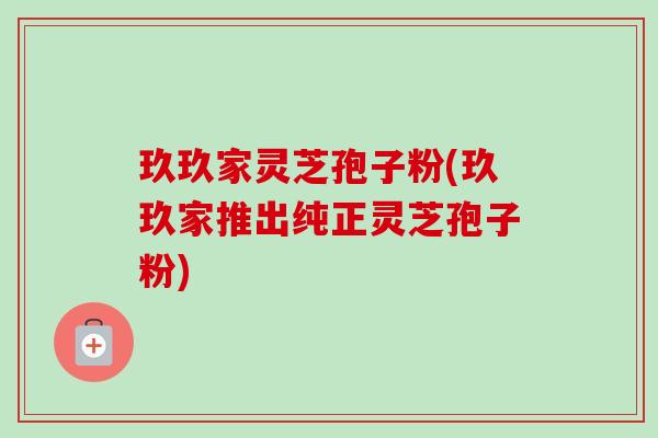 玖玖家灵芝孢子粉(玖玖家推出纯正灵芝孢子粉)