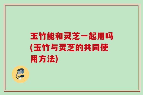 玉竹能和灵芝一起用吗(玉竹与灵芝的共同使用方法) 玉竹能和灵芝一起用吗(玉竹与灵芝的共同使用方法)
