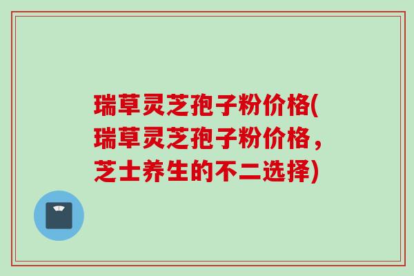 瑞草灵芝孢子粉价格(瑞草灵芝孢子粉价格，芝士养生的不二选择)