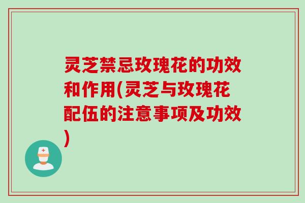 灵芝禁忌玫瑰花的功效和作用(灵芝与玫瑰花配伍的注意事项及功效)
