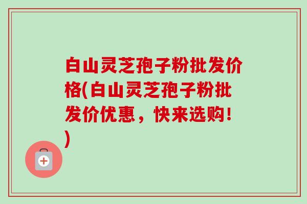 白山灵芝孢子粉批发价格(白山灵芝孢子粉批发价优惠，快来选购！)