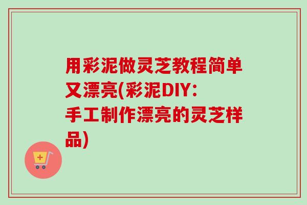 用彩泥做灵芝教程简单又漂亮(彩泥DIY:手工制作漂亮的灵芝样品) 用彩泥做灵芝教程简单又漂亮(彩泥DIY:手工制作漂亮的灵芝样品)