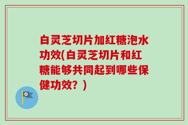 白灵芝切片加红糖泡水功效(白灵芝切片和红糖能够共同起到哪些保健功效?) 白灵芝切片加红糖泡水功效(白灵芝切片和红糖能够共同起到哪些保健功效?)