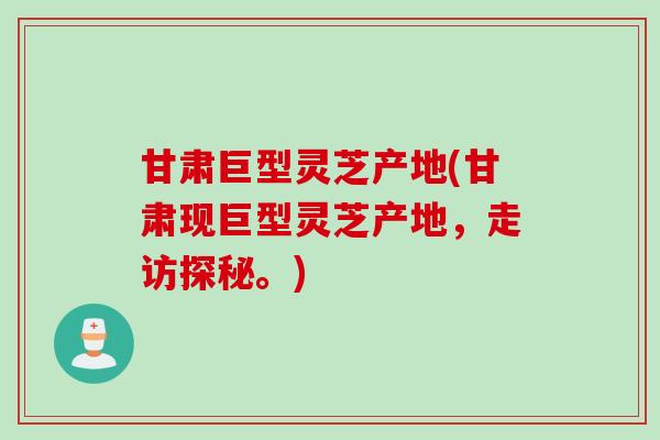 甘肃巨型灵芝产地(甘肃现巨型灵芝产地，走访探秘。)