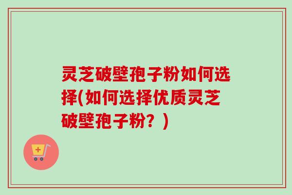 灵芝破壁孢子粉如何选择(如何选择优质灵芝破壁孢子粉?) 灵芝破壁孢子粉如何选择(如何选择优质灵芝破壁孢子粉?)