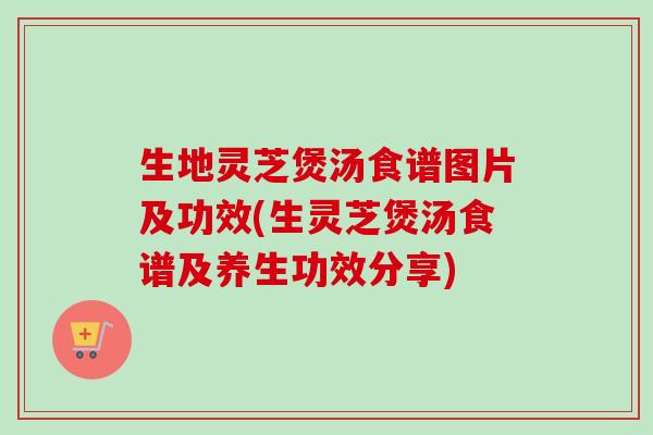 生地灵芝煲汤食谱图片及功效(生灵芝煲汤食谱及养生功效分享)