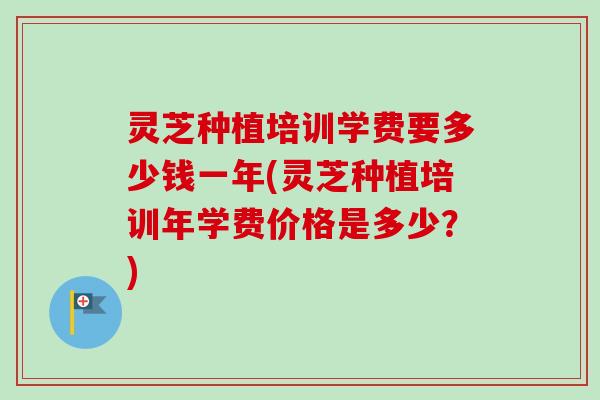 灵芝种植培训学费要多少钱一年(灵芝种植培训年学费价格是多少?) 灵芝种植培训学费要多少钱一年(灵芝种植培训年学费价格是多少?)
