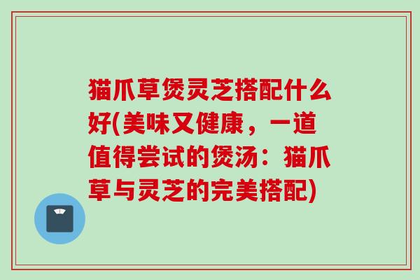 猫爪草煲灵芝搭配什么好(美味又健康,一道值得尝试的煲汤:猫爪草与灵芝的完美搭配) 猫爪草煲灵芝搭配什么好(美味又健康,一道值得尝试的煲汤:猫爪草与灵芝的完美搭配)