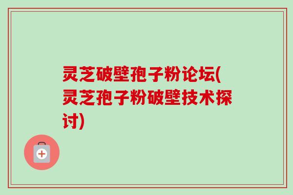 灵芝破壁孢子粉论坛(灵芝孢子粉破壁技术探讨)