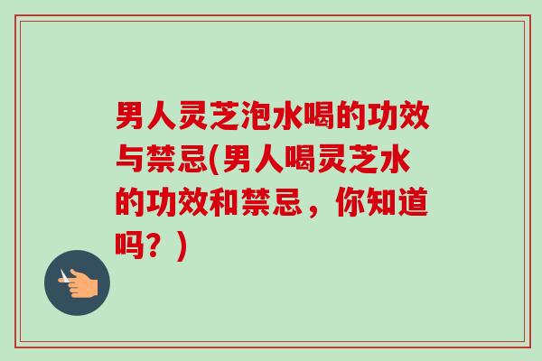 男人灵芝泡水喝的功效与禁忌(男人喝灵芝水的功效和禁忌，你知道吗？)
