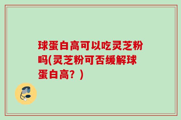 球蛋白高可以吃灵芝粉吗(灵芝粉可否缓解球蛋白高？)
