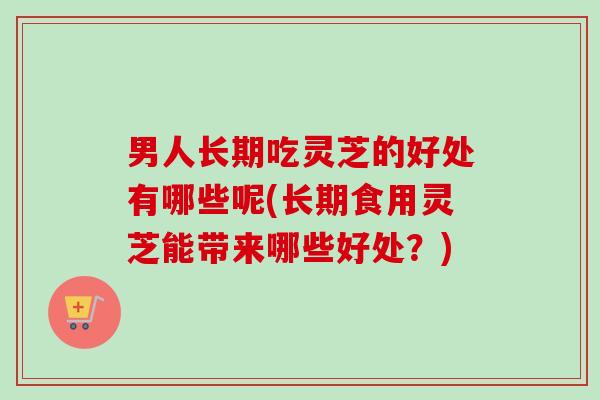 男人长期吃灵芝的好处有哪些呢(长期食用灵芝能带来哪些好处？)