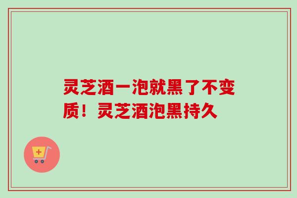 灵芝酒一泡就黑了不变质！灵芝酒泡黑持久