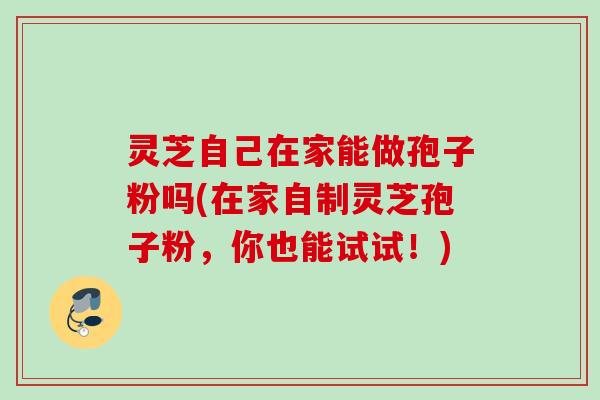 灵芝自己在家能做孢子粉吗(在家自制灵芝孢子粉，你也能试试！)