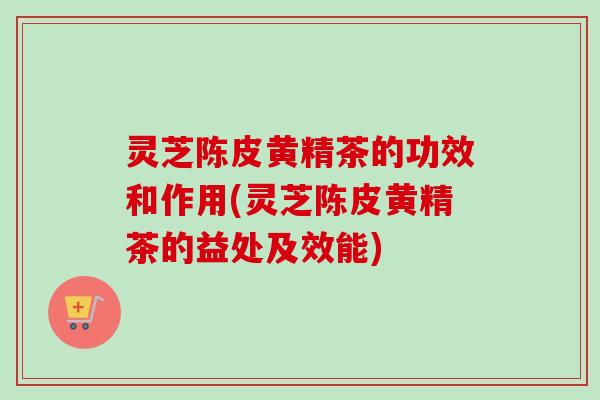灵芝陈皮黄精茶的功效和作用(灵芝陈皮黄精茶的益处及效能)