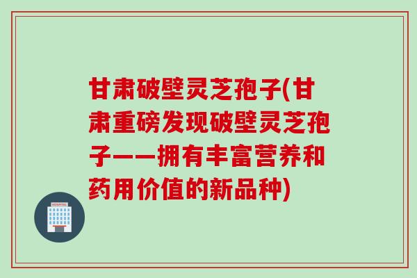 甘肃破壁灵芝孢子(甘肃重磅发现破壁灵芝孢子——拥有丰富营养和药用价值的新品种)