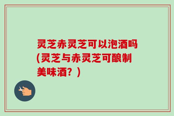 灵芝赤灵芝可以泡酒吗(灵芝与赤灵芝可酿制美味酒?) 灵芝赤灵芝可以泡酒吗(灵芝与赤灵芝可酿制美味酒?)