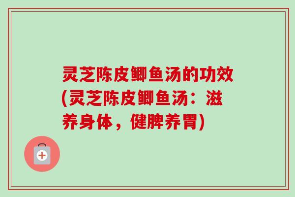 灵芝陈皮鲫鱼汤的功效(灵芝陈皮鲫鱼汤：滋养身体，健脾养胃)