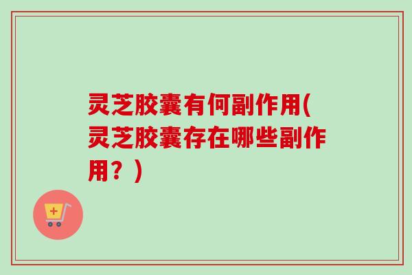 灵芝胶囊有何副作用(灵芝胶囊存在哪些副作用？)
