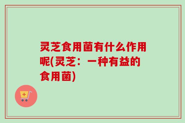 灵芝食用菌有什么作用呢(灵芝：一种有益的食用菌)