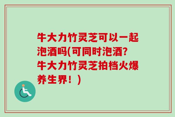 牛大力竹灵芝可以一起泡酒吗(可同时泡酒？牛大力竹灵芝拍档火爆养生界！)