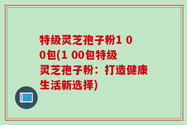 特级灵芝孢子粉1 00包(1 00包特级灵芝孢子粉：打造健康生活新选择)
